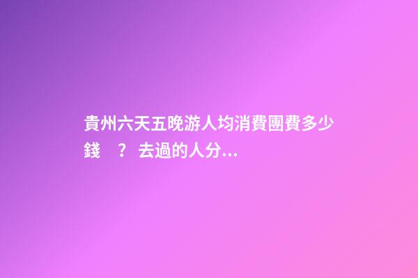 貴州六天五晚游人均消費團費多少錢？ 去過的人分享貴州純玩六天，點擊這篇全明白